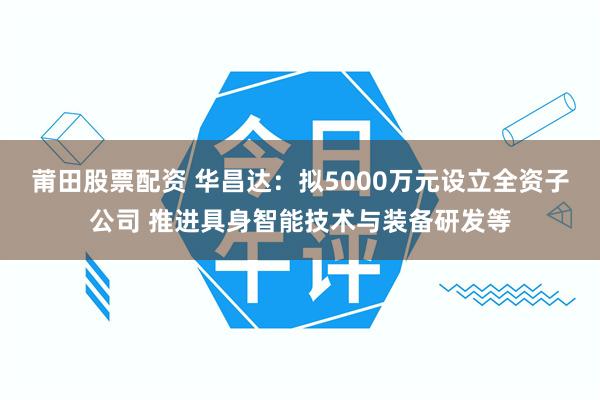 莆田股票配资 华昌达:拟5000万元设立全资子公司 推进具身智能技术与装备研发等