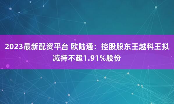 2023最新配资平台 欧陆通：控股股东王越科王拟减持不超1.91%股份